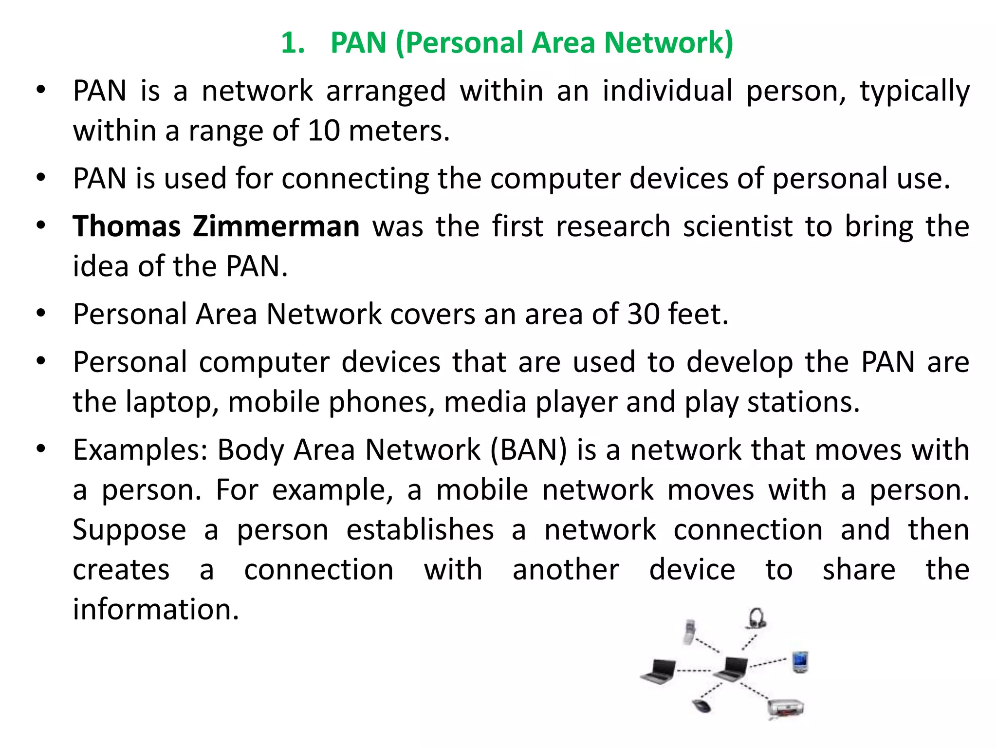 1. PAN (Personal Area Network)
• PAN is a network arranged within an individual person, typically
within a range of 10 meters.
• PAN is used for connecting the computer devices of personal use.
• Thomas Zimmerman was the first research scientist to bring the
idea of the PAN.
• Personal Area Network covers an area of 30 feet.
• Personal computer devices that are used to develop the PAN are
the laptop, mobile phones, media player and play stations.
• Examples: Body Area Network (BAN) is a network that moves with
a person. For example, a mobile network moves with a person.
Suppose a person establishes a network connection and then
creates a connection with another device to share the
information.
 