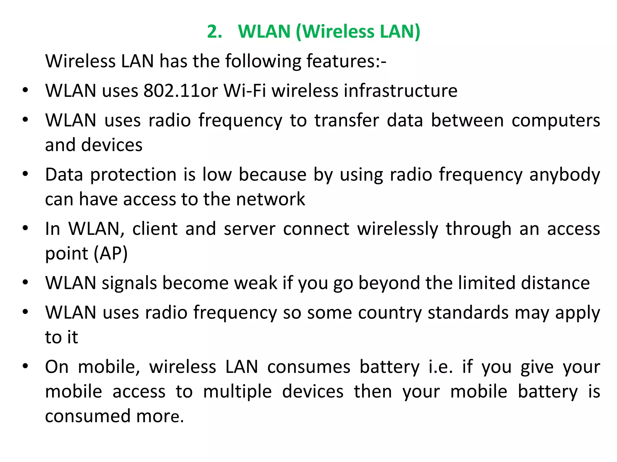 2. WLAN (Wireless LAN)
Wireless LAN has the following features:-
• WLAN uses 802.11or Wi-Fi wireless infrastructure
• WLAN uses radio frequency to transfer data between computers
and devices
• Data protection is low because by using radio frequency anybody
can have access to the network
• In WLAN, client and server connect wirelessly through an access
point (AP)
• WLAN signals become weak if you go beyond the limited distance
• WLAN uses radio frequency so some country standards may apply
to it
• On mobile, wireless LAN consumes battery i.e. if you give your
mobile access to multiple devices then your mobile battery is
consumed more.
 