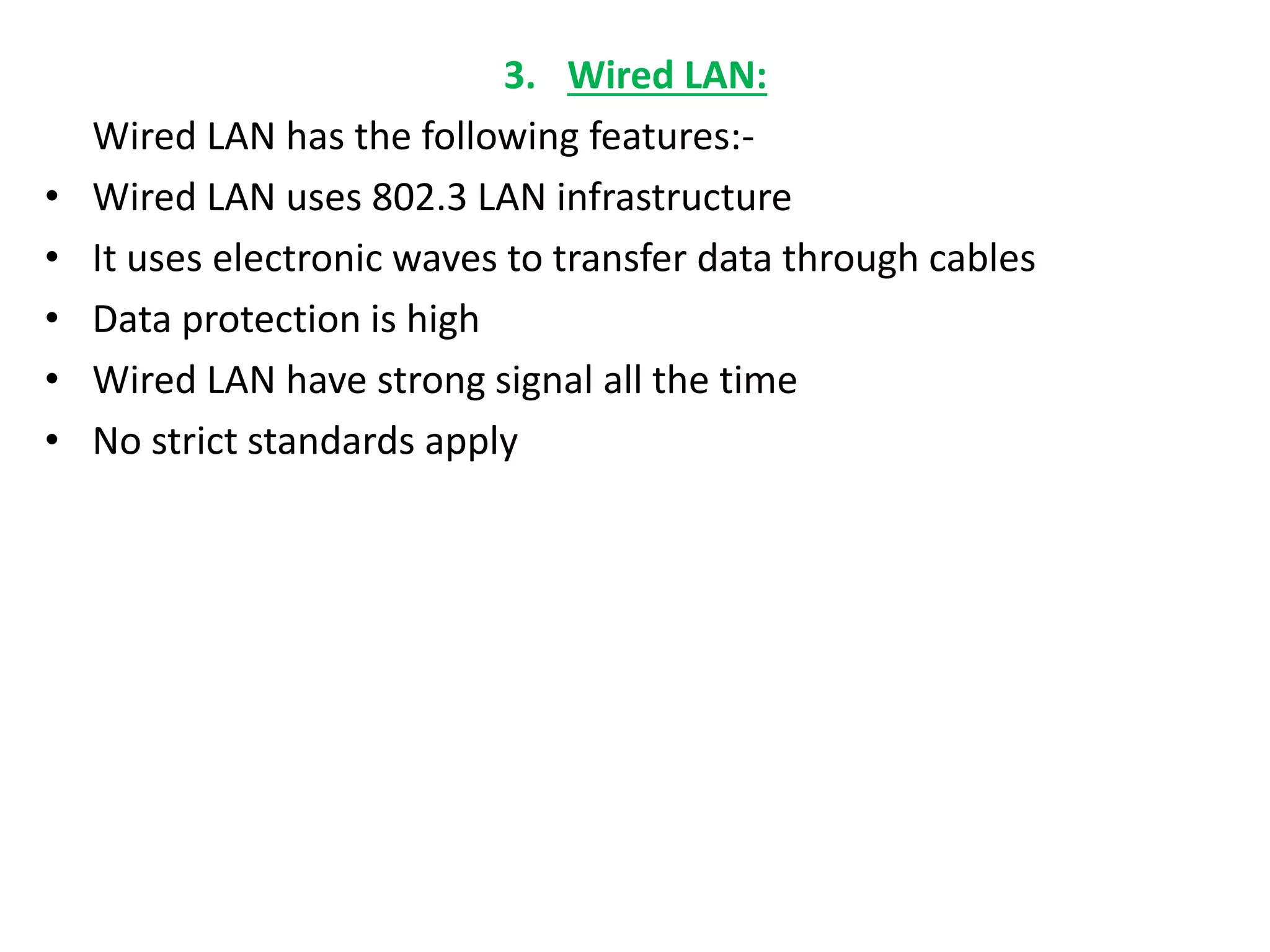 3. Wired LAN:
Wired LAN has the following features:-
• Wired LAN uses 802.3 LAN infrastructure
• It uses electronic waves to transfer data through cables
• Data protection is high
• Wired LAN have strong signal all the time
• No strict standards apply
 