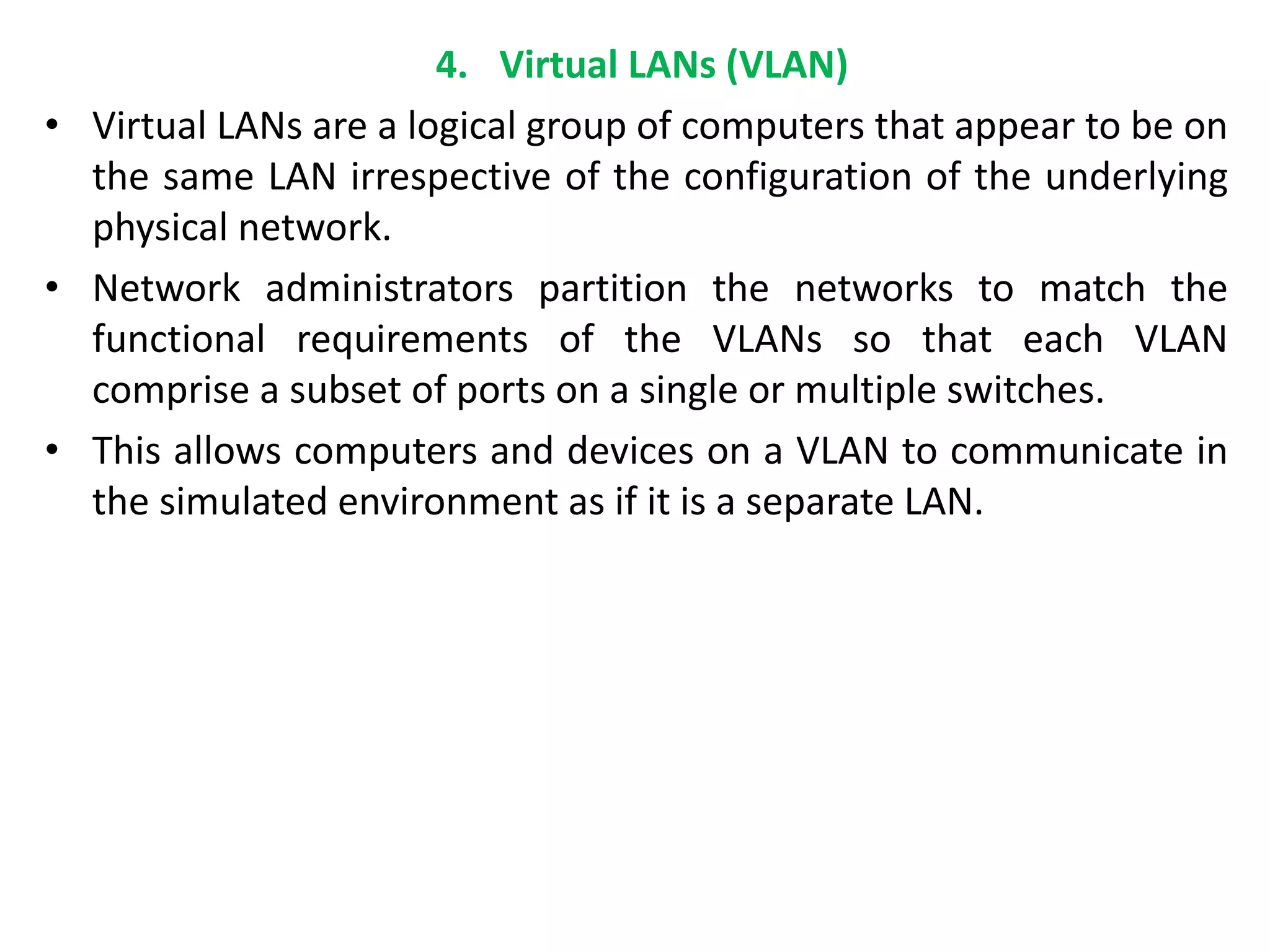 4. Virtual LANs (VLAN)
• Virtual LANs are a logical group of computers that appear to be on
the same LAN irrespective of the configuration of the underlying
physical network.
• Network administrators partition the networks to match the
functional requirements of the VLANs so that each VLAN
comprise a subset of ports on a single or multiple switches.
• This allows computers and devices on a VLAN to communicate in
the simulated environment as if it is a separate LAN.
 