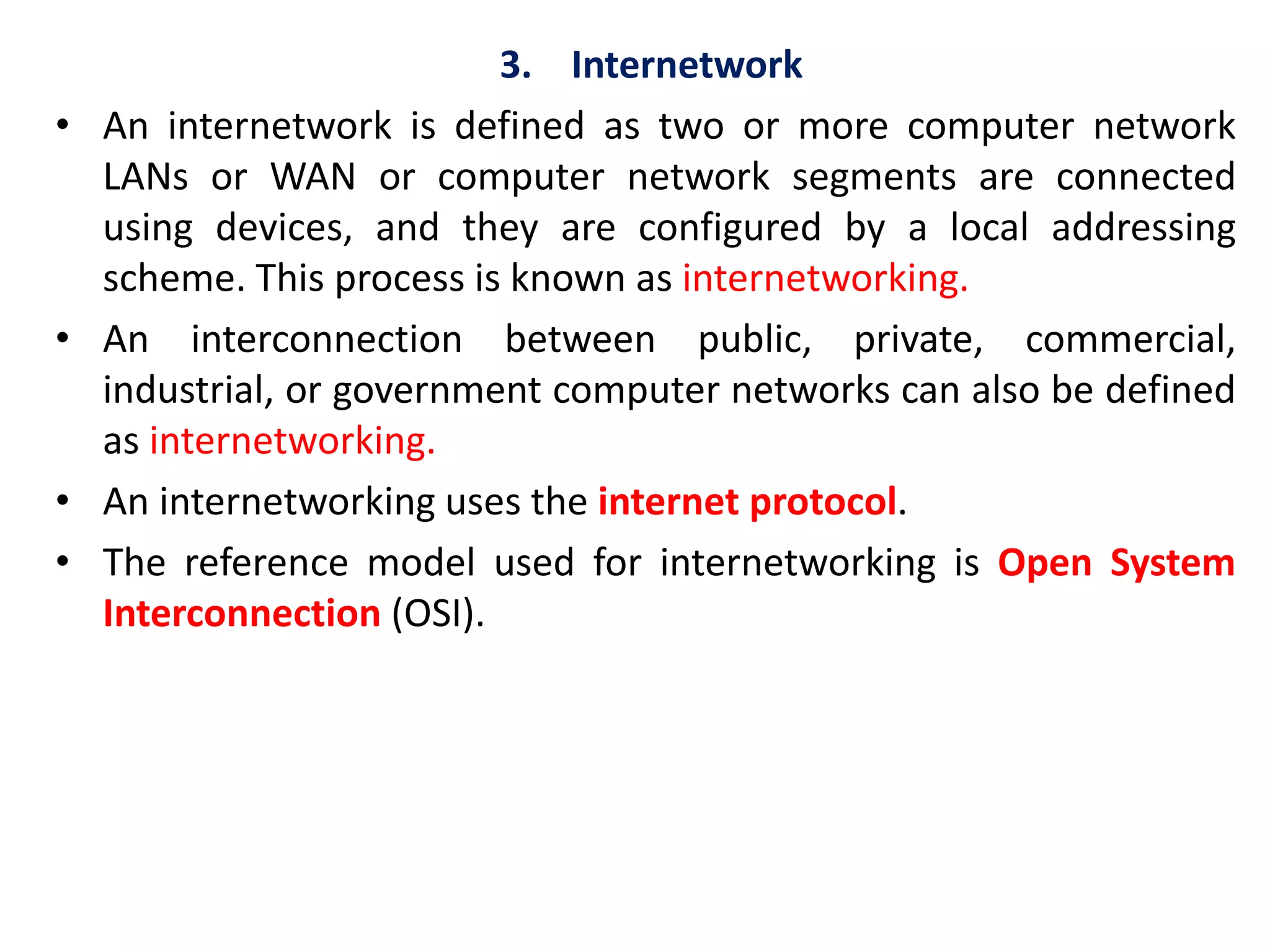 3. Internetwork
• An internetwork is defined as two or more computer network
LANs or WAN or computer network segments are connected
using devices, and they are configured by a local addressing
scheme. This process is known as internetworking.
• An interconnection between public, private, commercial,
industrial, or government computer networks can also be defined
as internetworking.
• An internetworking uses the internet protocol.
• The reference model used for internetworking is Open System
Interconnection (OSI).
 
