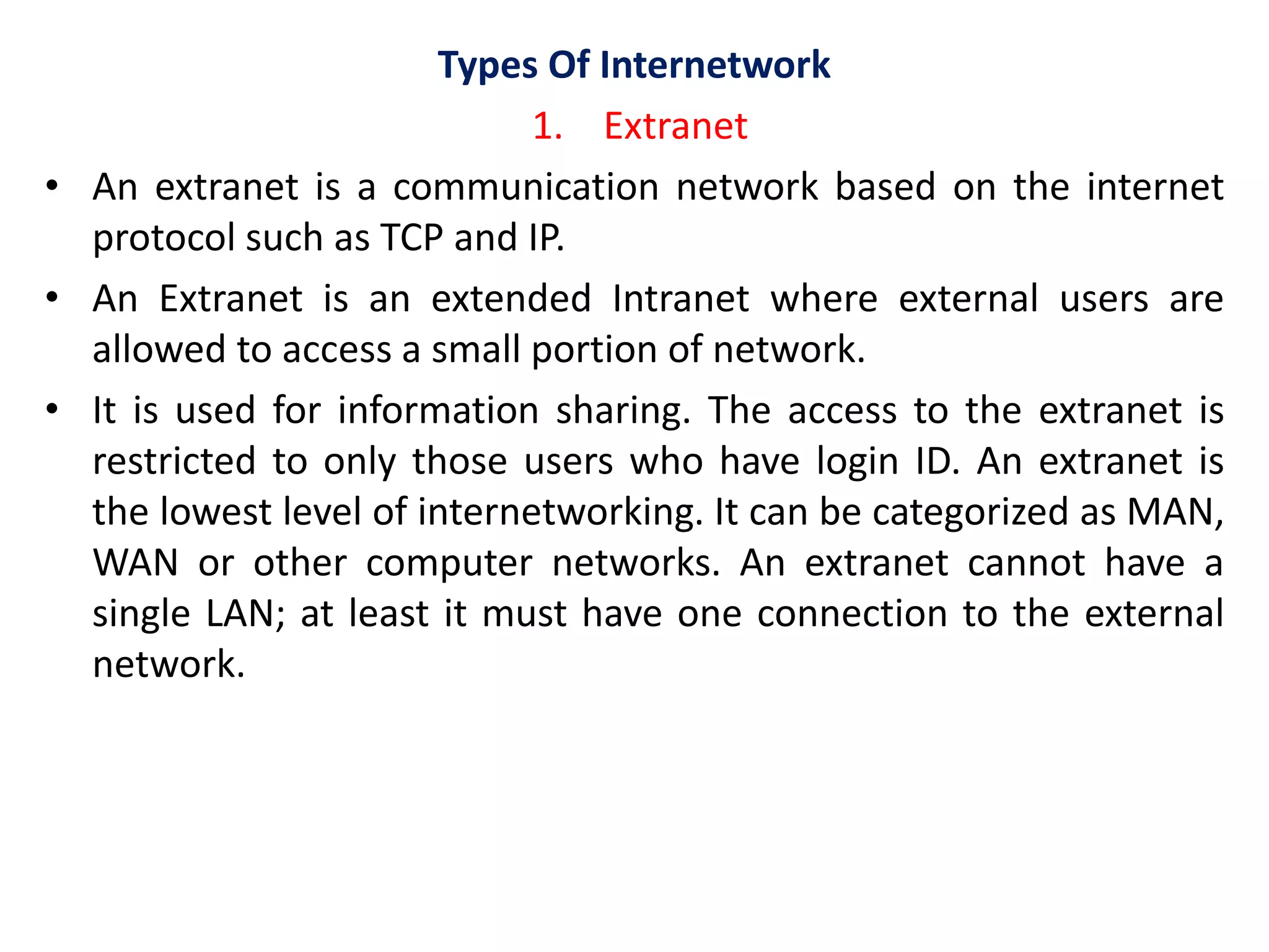 Types Of Internetwork
1. Extranet
• An extranet is a communication network based on the internet
protocol such as TCP and IP.
• An Extranet is an extended Intranet where external users are
allowed to access a small portion of network.
• It is used for information sharing. The access to the extranet is
restricted to only those users who have login ID. An extranet is
the lowest level of internetworking. It can be categorized as MAN,
WAN or other computer networks. An extranet cannot have a
single LAN; at least it must have one connection to the external
network.
 