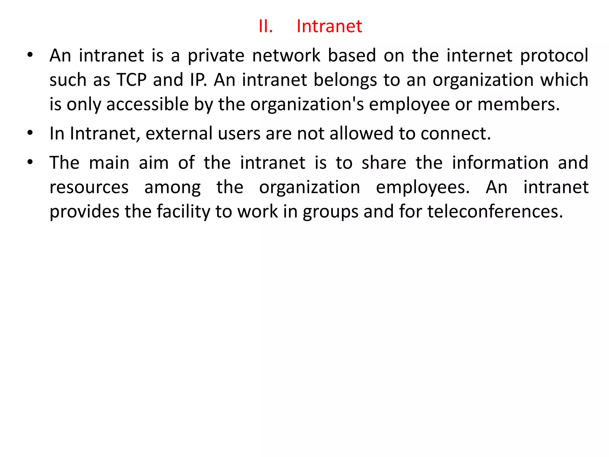 II. Intranet
• An intranet is a private network based on the internet protocol
such as TCP and IP. An intranet belongs to an organization which
is only accessible by the organization's employee or members.
• In Intranet, external users are not allowed to connect.
• The main aim of the intranet is to share the information and
resources among the organization employees. An intranet
provides the facility to work in groups and for teleconferences.
 
