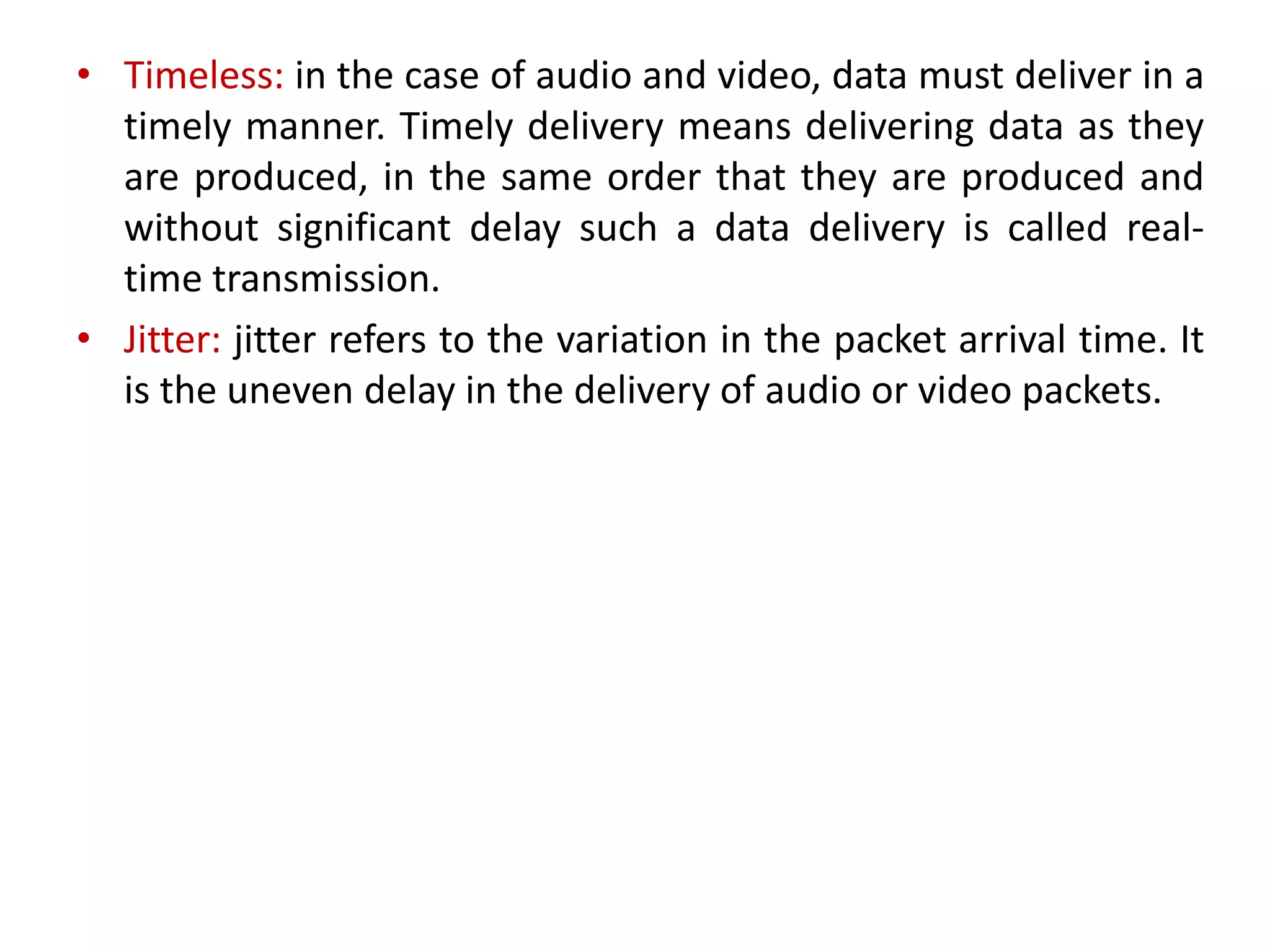 • Timeless: in the case of audio and video, data must deliver in a
timely manner. Timely delivery means delivering data as they
are produced, in the same order that they are produced and
without significant delay such a data delivery is called real-
time transmission.
• Jitter: jitter refers to the variation in the packet arrival time. It
is the uneven delay in the delivery of audio or video packets.
 
