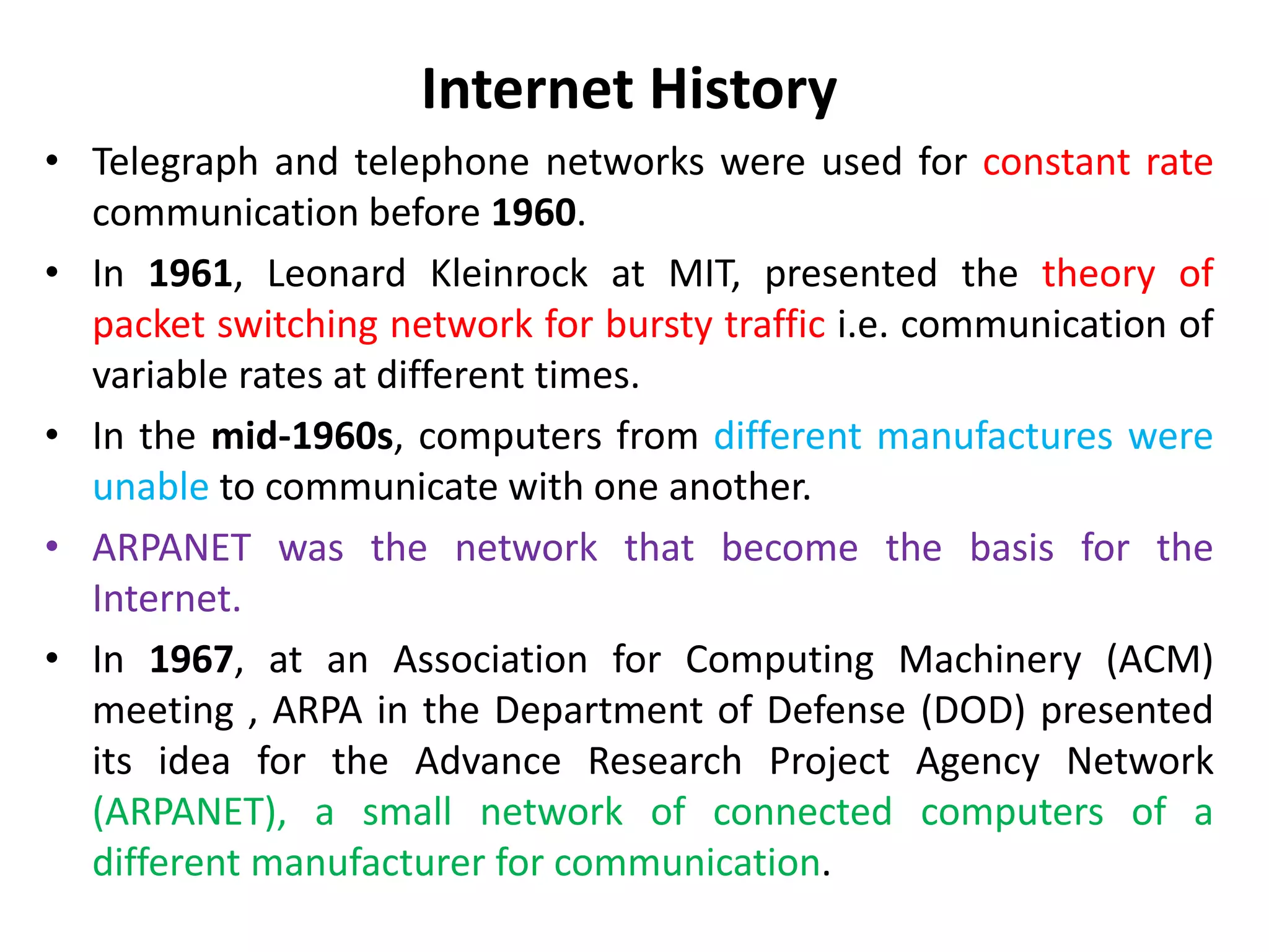 Internet History
• Telegraph and telephone networks were used for constant rate
communication before 1960.
• In 1961, Leonard Kleinrock at MIT, presented the theory of
packet switching network for bursty traffic i.e. communication of
variable rates at different times.
• In the mid-1960s, computers from different manufactures were
unable to communicate with one another.
• ARPANET was the network that become the basis for the
Internet.
• In 1967, at an Association for Computing Machinery (ACM)
meeting , ARPA in the Department of Defense (DOD) presented
its idea for the Advance Research Project Agency Network
(ARPANET), a small network of connected computers of a
different manufacturer for communication.
 