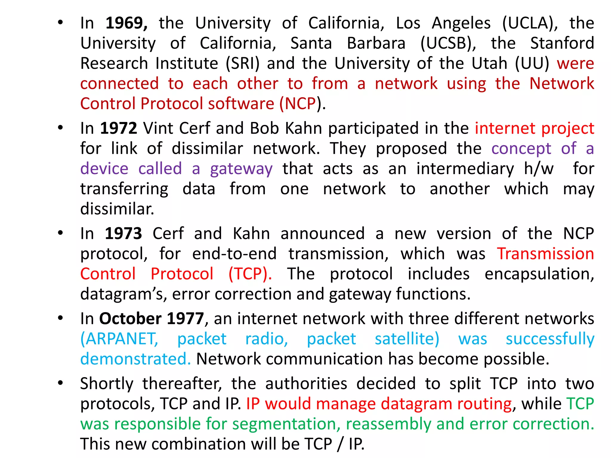 • In 1969, the University of California, Los Angeles (UCLA), the
University of California, Santa Barbara (UCSB), the Stanford
Research Institute (SRI) and the University of the Utah (UU) were
connected to each other to from a network using the Network
Control Protocol software (NCP).
• In 1972 Vint Cerf and Bob Kahn participated in the internet project
for link of dissimilar network. They proposed the concept of a
device called a gateway that acts as an intermediary h/w for
transferring data from one network to another which may
dissimilar.
• In 1973 Cerf and Kahn announced a new version of the NCP
protocol, for end-to-end transmission, which was Transmission
Control Protocol (TCP). The protocol includes encapsulation,
datagram’s, error correction and gateway functions.
• In October 1977, an internet network with three different networks
(ARPANET, packet radio, packet satellite) was successfully
demonstrated. Network communication has become possible.
• Shortly thereafter, the authorities decided to split TCP into two
protocols, TCP and IP. IP would manage datagram routing, while TCP
was responsible for segmentation, reassembly and error correction.
This new combination will be TCP / IP.
 