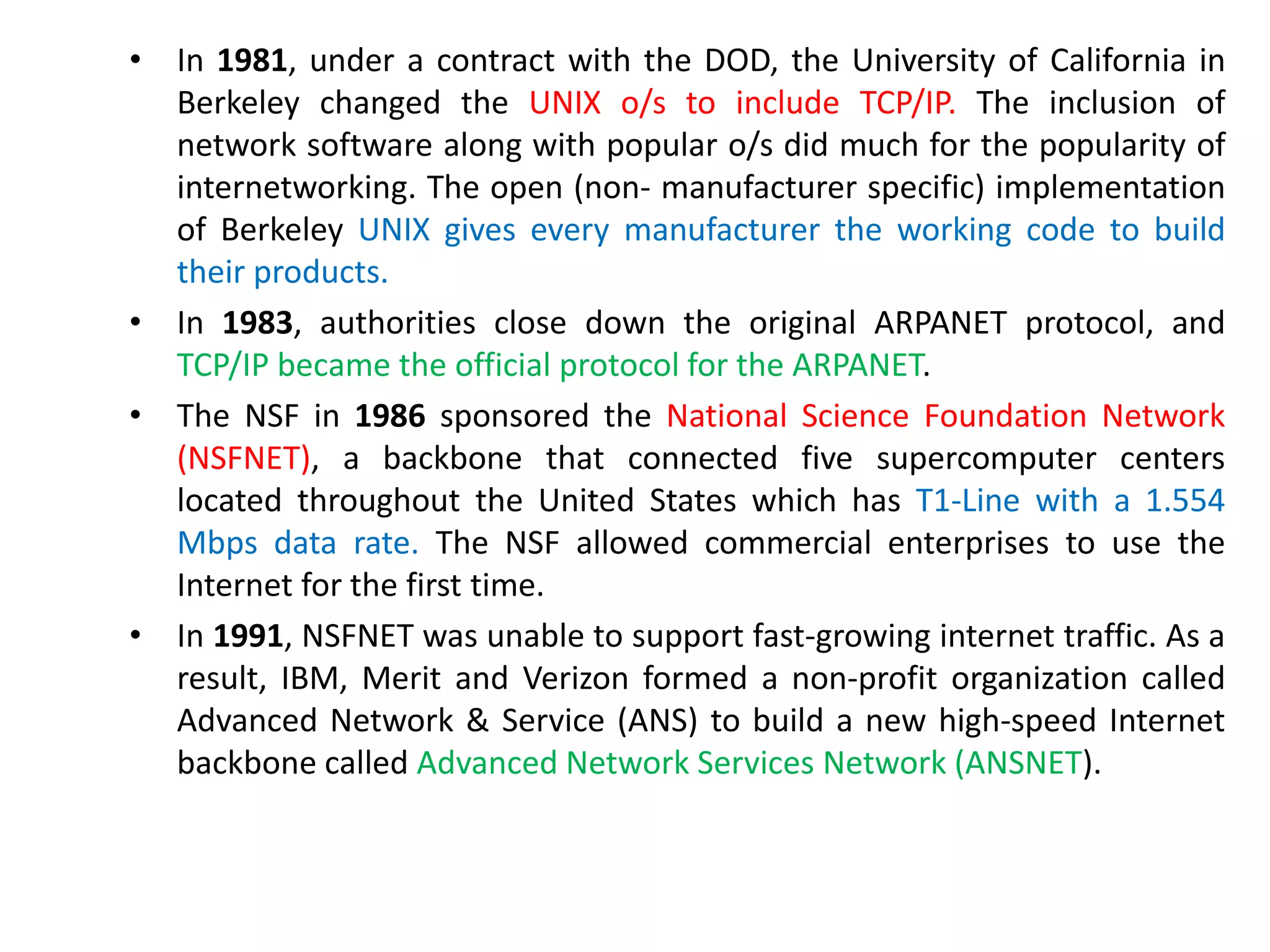 • In 1981, under a contract with the DOD, the University of California in
Berkeley changed the UNIX o/s to include TCP/IP. The inclusion of
network software along with popular o/s did much for the popularity of
internetworking. The open (non- manufacturer specific) implementation
of Berkeley UNIX gives every manufacturer the working code to build
their products.
• In 1983, authorities close down the original ARPANET protocol, and
TCP/IP became the official protocol for the ARPANET.
• The NSF in 1986 sponsored the National Science Foundation Network
(NSFNET), a backbone that connected five supercomputer centers
located throughout the United States which has T1-Line with a 1.554
Mbps data rate. The NSF allowed commercial enterprises to use the
Internet for the first time.
• In 1991, NSFNET was unable to support fast-growing internet traffic. As a
result, IBM, Merit and Verizon formed a non-profit organization called
Advanced Network & Service (ANS) to build a new high-speed Internet
backbone called Advanced Network Services Network (ANSNET).
 