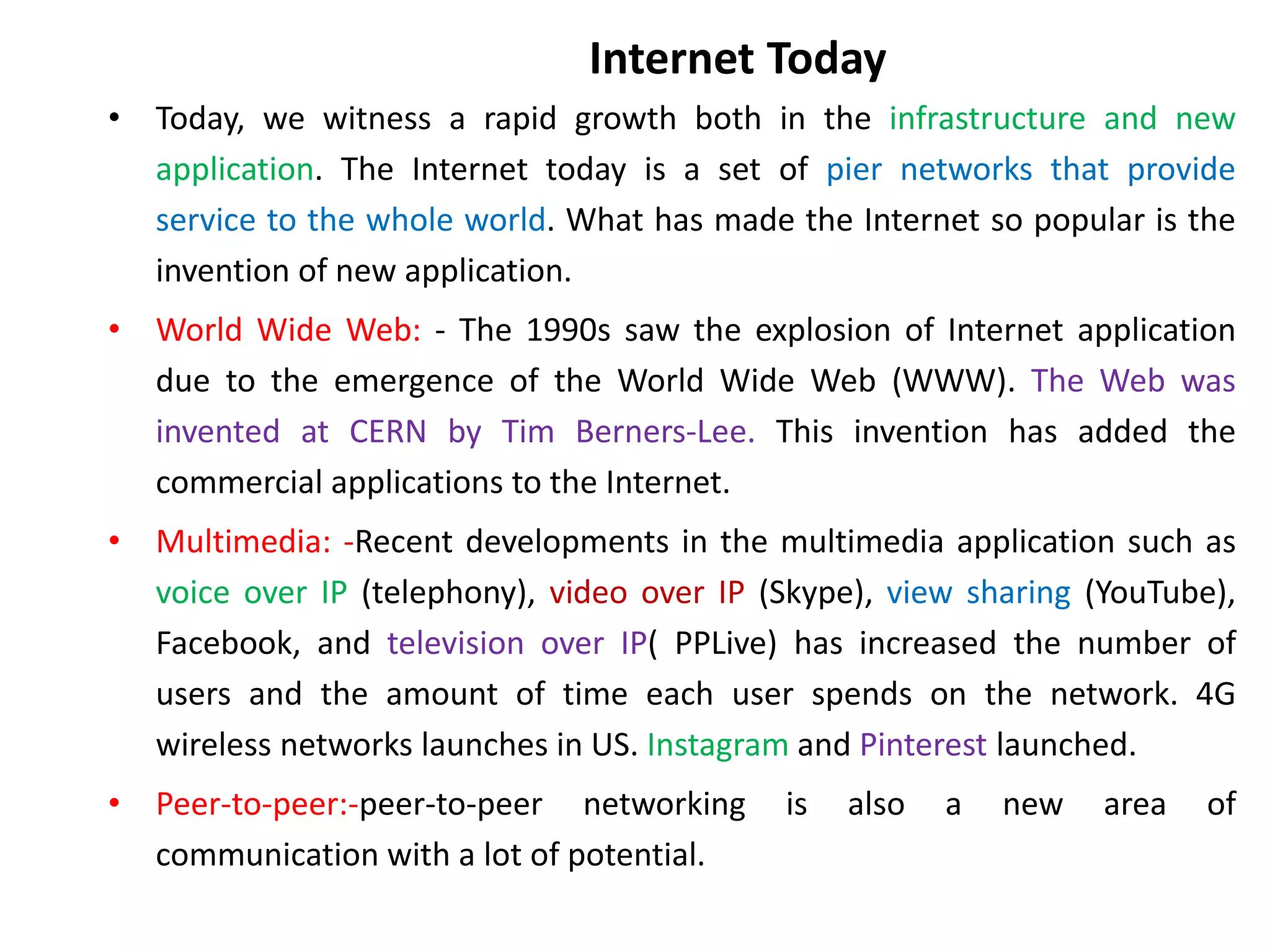 Internet Today
• Today, we witness a rapid growth both in the infrastructure and new
application. The Internet today is a set of pier networks that provide
service to the whole world. What has made the Internet so popular is the
invention of new application.
• World Wide Web: - The 1990s saw the explosion of Internet application
due to the emergence of the World Wide Web (WWW). The Web was
invented at CERN by Tim Berners-Lee. This invention has added the
commercial applications to the Internet.
• Multimedia: -Recent developments in the multimedia application such as
voice over IP (telephony), video over IP (Skype), view sharing (YouTube),
Facebook, and television over IP( PPLive) has increased the number of
users and the amount of time each user spends on the network. 4G
wireless networks launches in US. Instagram and Pinterest launched.
• Peer-to-peer:-peer-to-peer networking is also a new area of
communication with a lot of potential.
 