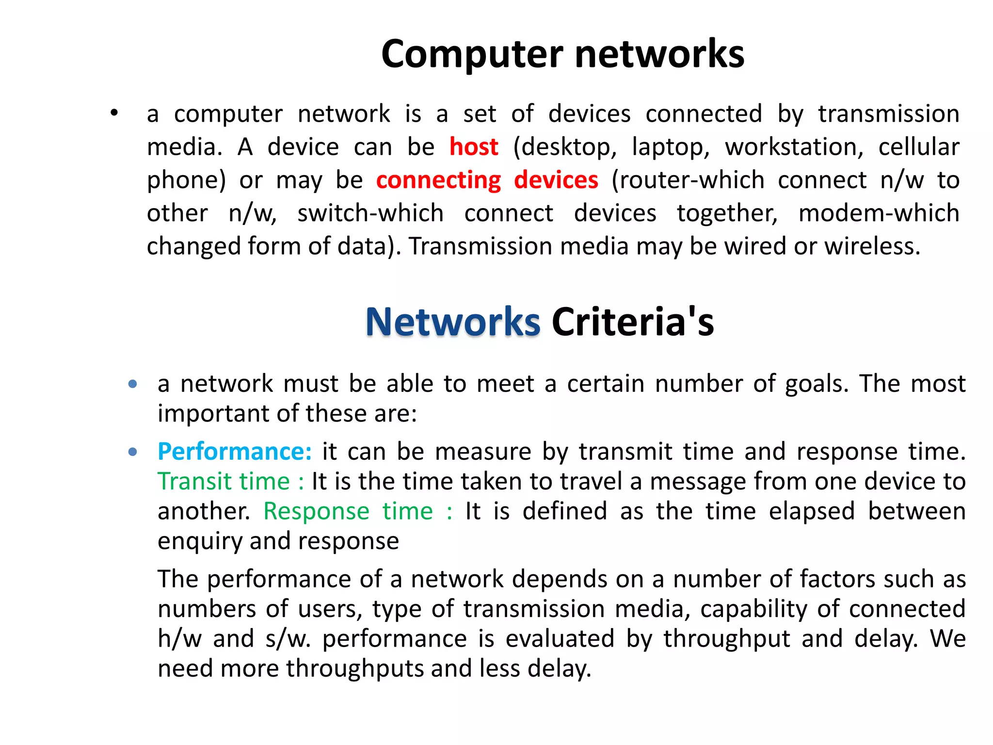 Computer networks
• a computer network is a set of devices connected by transmission
media. A device can be host (desktop, laptop, workstation, cellular
phone) or may be connecting devices (router-which connect n/w to
other n/w, switch-which connect devices together, modem-which
changed form of data). Transmission media may be wired or wireless.
Networks Criteria's
 a network must be able to meet a certain number of goals. The most
important of these are:
 Performance: it can be measure by transmit time and response time.
Transit time : It is the time taken to travel a message from one device to
another. Response time : It is defined as the time elapsed between
enquiry and response
The performance of a network depends on a number of factors such as
numbers of users, type of transmission media, capability of connected
h/w and s/w. performance is evaluated by throughput and delay. We
need more throughputs and less delay.
 