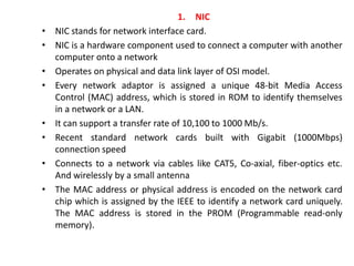 1. NIC
• NIC stands for network interface card.
• NIC is a hardware component used to connect a computer with another
computer onto a network
• Operates on physical and data link layer of OSI model.
• Every network adaptor is assigned a unique 48-bit Media Access
Control (MAC) address, which is stored in ROM to identify themselves
in a network or a LAN.
• It can support a transfer rate of 10,100 to 1000 Mb/s.
• Recent standard network cards built with Gigabit (1000Mbps)
connection speed
• Connects to a network via cables like CAT5, Co-axial, fiber-optics etc.
And wirelessly by a small antenna
• The MAC address or physical address is encoded on the network card
chip which is assigned by the IEEE to identify a network card uniquely.
The MAC address is stored in the PROM (Programmable read-only
memory).
 