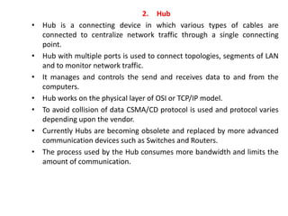 2. Hub
• Hub is a connecting device in which various types of cables are
connected to centralize network traffic through a single connecting
point.
• Hub with multiple ports is used to connect topologies, segments of LAN
and to monitor network traffic.
• It manages and controls the send and receives data to and from the
computers.
• Hub works on the physical layer of OSI or TCP/IP model.
• To avoid collision of data CSMA/CD protocol is used and protocol varies
depending upon the vendor.
• Currently Hubs are becoming obsolete and replaced by more advanced
communication devices such as Switches and Routers.
• The process used by the Hub consumes more bandwidth and limits the
amount of communication.
 