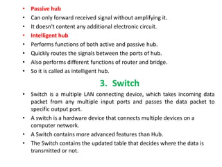 • Passive hub
• Can only forward received signal without amplifying it.
• It doesn't content any additional electronic circuit.
• Intelligent hub
• Performs functions of both active and passive hub.
• Quickly routes the signals between the ports of hub.
• Also performs different functions of router and bridge.
• So it is called as intelligent hub.
3. Switch
• Switch is a multiple LAN connecting device, which takes incoming data
packet from any multiple input ports and passes the data packet to
specific output port.
• A switch is a hardware device that connects multiple devices on a
computer network.
• A Switch contains more advanced features than Hub.
• The Switch contains the updated table that decides where the data is
transmitted or not.
 