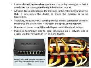 • It uses physical device addresses in each incoming messages so that it
can deliver the message to the right destination or port.
• A Switch does not broadcast the message to the entire network like the
Hub. It determines the device to which the message is to be
transmitted.
• Therefore, we can say that switch provides a direct connection between
the source and destination. It increases the speed of the network.
• Operates at one or more OSI model layers mainly the data link layer.
• Switching technology aids to ease congestion on a network and is
usually used for networks of ten or more devices.
 