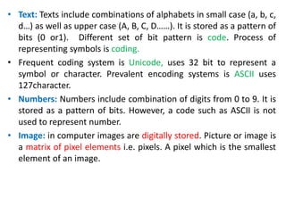 • Text: Texts include combinations of alphabets in small case (a, b, c,
d…) as well as upper case (A, B, C, D……). It is stored as a pattern of
bits (0 or1). Different set of bit pattern is code. Process of
representing symbols is coding.
• Frequent coding system is Unicode, uses 32 bit to represent a
symbol or character. Prevalent encoding systems is ASCII uses
127character.
• Numbers: Numbers include combination of digits from 0 to 9. It is
stored as a pattern of bits. However, a code such as ASCII is not
used to represent number.
• Image: in computer images are digitally stored. Picture or image is
a matrix of pixel elements i.e. pixels. A pixel which is the smallest
element of an image.
 