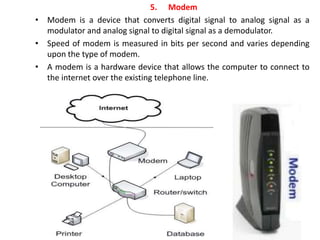 5. Modem
• Modem is a device that converts digital signal to analog signal as a
modulator and analog signal to digital signal as a demodulator.
• Speed of modem is measured in bits per second and varies depending
upon the type of modem.
• A modem is a hardware device that allows the computer to connect to
the internet over the existing telephone line.
 