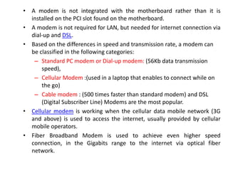 • A modem is not integrated with the motherboard rather than it is
installed on the PCI slot found on the motherboard.
• A modem is not required for LAN, but needed for internet connection via
dial-up and DSL.
• Based on the differences in speed and transmission rate, a modem can
be classified in the following categories:
– Standard PC modem or Dial-up modem: (56Kb data transmission
speed),
– Cellular Modem :(used in a laptop that enables to connect while on
the go)
– Cable modem : (500 times faster than standard modem) and DSL
(Digital Subscriber Line) Modems are the most popular.
• Cellular modem is working when the cellular data mobile network (3G
and above) is used to access the internet, usually provided by cellular
mobile operators.
• Fiber Broadband Modem is used to achieve even higher speed
connection, in the Gigabits range to the internet via optical fiber
network.
 