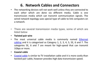 6. Network Cables and Connectors
• The networking devices will not work well unless they are connected to
each other which are done via different media. Cable is one
transmission media which can transmit communication signals. The
wired network topology uses special type of cable to link computers on
a network.
• There are several transmission media types, some of which are
listed below
• Twisted pair wire
• The most universal cable media is commonly named Ethernet
cabling and it is categorized as Category 1, 2, 3, 4, 5, 5E, 6 and 7. The
categories 5E, 6 and 7 are meant for high-speed that can transmit
1Gbps or more.
• Coaxial cable
• Coaxial cable is similar to TV installation cable and it is more costly than
twisted-pair cable, however provides high data transmission speed.
 