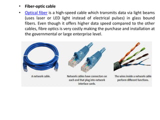 • Fiber-optic cable
• Optical fiber is a high-speed cable which transmits data via light beams
(uses laser or LED light instead of electrical pulses) in glass bound
fibers. Even though it offers higher data speed compared to the other
cables, fibre optics is very costly making the purchase and installation at
the governmental or large enterprise level.
 