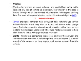 • Wireless
• Wireless has become prevalent in homes and small offices owing to the
ease and low cost of setting up a network. The “media” in this case is
the air, through which the wireless NICs transmit radio signals carrying
data. The most widespread wireless protocol is acknowledged as WIFI.
7. Network Servers
• Servers are digital banks for mass storage of data. Networks use servers
to hold the data users may wish to access and also to offer storage
space. For instance, on the Internet, email providers utilize their servers
to store the messages users send while web hosts use servers to hold
all of the data that a web page displays to visitors.
• Clients - Clients are computers that access and use the network and
shared network resources. Client computers are basically the customers
(users) of the network, as they request and receive services from the
servers.
 