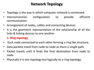 Network Topology
• Topology is the way in which computer network is connected.
• Interconnection configuration to provide efficient
communication.
• Arrangement of nodes, cables and connecting devices.
• It is the geometric representation of the relationship of all the
links & linking devices to one another.
1- Ring topology
• Each node connected to each other forming a ring like structure.
• Data packets travel from node to node as there is single path.
• Packet travels until it finds the final destination from node to
node.
• Physically it is star topology but logically its a ring topology.
 