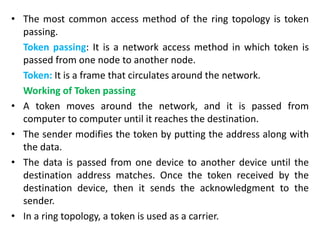• The most common access method of the ring topology is token
passing.
Token passing: It is a network access method in which token is
passed from one node to another node.
Token: It is a frame that circulates around the network.
Working of Token passing
• A token moves around the network, and it is passed from
computer to computer until it reaches the destination.
• The sender modifies the token by putting the address along with
the data.
• The data is passed from one device to another device until the
destination address matches. Once the token received by the
destination device, then it sends the acknowledgment to the
sender.
• In a ring topology, a token is used as a carrier.
 