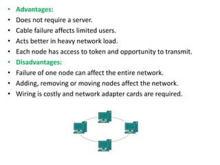 • Advantages:
• Does not require a server.
• Cable failure affects limited users.
• Acts better in heavy network load.
• Each node has access to token and opportunity to transmit.
• Disadvantages:
• Failure of one node can affect the entire network.
• Adding, removing or moving nodes affect the network.
• Wiring is costly and network adapter cards are required.
 