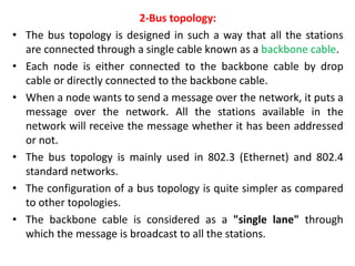 2-Bus topology:
• The bus topology is designed in such a way that all the stations
are connected through a single cable known as a backbone cable.
• Each node is either connected to the backbone cable by drop
cable or directly connected to the backbone cable.
• When a node wants to send a message over the network, it puts a
message over the network. All the stations available in the
network will receive the message whether it has been addressed
or not.
• The bus topology is mainly used in 802.3 (Ethernet) and 802.4
standard networks.
• The configuration of a bus topology is quite simpler as compared
to other topologies.
• The backbone cable is considered as a "single lane" through
which the message is broadcast to all the stations.
 
