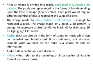 • After an image is divided into pixels, each pixel is assigned a bit
pattern. The pixels are represented in the forms of bits depending
upon the type of image (b/w or color). Each pixel would require
different number of bits to represent the value of a pixel.
• The image made by black /white, 1-bit pattern is enough to
represent a pixel. The image made by 2 color, 2-bit pattern is
enough to represent a pixel i.e. 00 for black, 01for dark gray, 10
for light gray,11 for white.
• Audio: data can also be in the form of sound or music which can
be recorded and broadcasted. It is continuous, not discrete.
Example what we hear on the radio is a source of data or
information
• Audio data is continuous, not discrete.
• Video: video refer to the recording or broadcasting of data in
form of picture or movie.
 