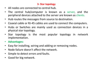 3- Star topology
• All nodes are connected to central hub.
• The central hub/computer is known as a server, and the
peripheral devices attached to the server are known as clients.
• Hub routes the messages from source to destination.
• Coaxial cable or RJ-45 cables are used to connect the computers.
• Hubs or Switches are mainly used as connection devices in a
physical star topology.
• Star topology is the most popular topology in network
implementation.
• Advantages:
• Easy for installing, wiring and adding or removing nodes.
• Node failure doesn't affect the network.
• Simple to detect errors and faults.
• Good for big network.
 
