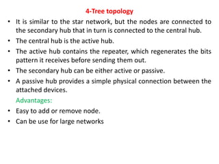 4-Tree topology
• It is similar to the star network, but the nodes are connected to
the secondary hub that in turn is connected to the central hub.
• The central hub is the active hub.
• The active hub contains the repeater, which regenerates the bits
pattern it receives before sending them out.
• The secondary hub can be either active or passive.
• A passive hub provides a simple physical connection between the
attached devices.
Advantages:
• Easy to add or remove node.
• Can be use for large networks
 