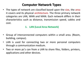 Computer Network Types
• The types of network are classified based upon the size, the area
it covers and its physical architecture. The three primary network
categories are LAN, WAN and MAN. Each network differs in their
characteristics such as distance, transmission speed, cables and
cost.
1. LAN (Local Area Network)
• Group of interconnected computers within a small area. (Room,
building, campus).
• LAN is used for connecting two or more personal computers
through a communication medium.
• Two or more pc's can from a LAN to share files, folders, printers,
applications and other devices.
 