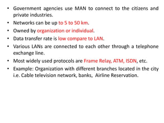 • Government agencies use MAN to connect to the citizens and
private industries.
• Networks can be up to 5 to 50 km.
• Owned by organization or individual.
• Data transfer rate is low compare to LAN.
• Various LANs are connected to each other through a telephone
exchange line.
• Most widely used protocols are Frame Relay, ATM, ISDN, etc.
• Example: Organization with different branches located in the city
i.e. Cable television network, banks, Airline Reservation.
 