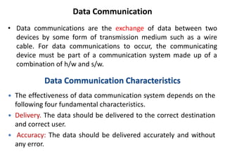 Data Communication
• Data communications are the exchange of data between two
devices by some form of transmission medium such as a wire
cable. For data communications to occur, the communicating
device must be part of a communication system made up of a
combination of h/w and s/w.
Data Communication Characteristics
 The effectiveness of data communication system depends on the
following four fundamental characteristics.
 Delivery. The data should be delivered to the correct destination
and correct user.
 Accuracy: The data should be delivered accurately and without
any error.
 