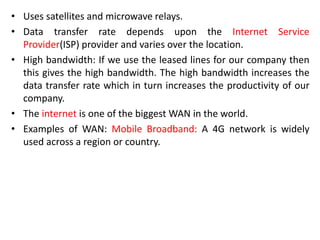• Uses satellites and microwave relays.
• Data transfer rate depends upon the Internet Service
Provider(ISP) provider and varies over the location.
• High bandwidth: If we use the leased lines for our company then
this gives the high bandwidth. The high bandwidth increases the
data transfer rate which in turn increases the productivity of our
company.
• The internet is one of the biggest WAN in the world.
• Examples of WAN: Mobile Broadband: A 4G network is widely
used across a region or country.
 