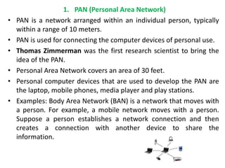 1. PAN (Personal Area Network)
• PAN is a network arranged within an individual person, typically
within a range of 10 meters.
• PAN is used for connecting the computer devices of personal use.
• Thomas Zimmerman was the first research scientist to bring the
idea of the PAN.
• Personal Area Network covers an area of 30 feet.
• Personal computer devices that are used to develop the PAN are
the laptop, mobile phones, media player and play stations.
• Examples: Body Area Network (BAN) is a network that moves with
a person. For example, a mobile network moves with a person.
Suppose a person establishes a network connection and then
creates a connection with another device to share the
information.
 