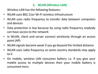 2. WLAN (Wireless LAN)
Wireless LAN has the following features:-
• WLAN uses 802.11or Wi-Fi wireless infrastructure
• WLAN uses radio frequency to transfer data between computers
and devices
• Data protection is low because by using radio frequency anybody
can have access to the network
• In WLAN, client and server connect wirelessly through an access
point (AP)
• WLAN signals become weak if you go beyond the limited distance
• WLAN uses radio frequency so some country standards may apply
to it
• On mobile, wireless LAN consumes battery i.e. if you give your
mobile access to multiple devices then your mobile battery is
consumed more.
 