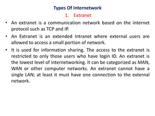 Types Of Internetwork
1. Extranet
• An extranet is a communication network based on the internet
protocol such as TCP and IP.
• An Extranet is an extended Intranet where external users are
allowed to access a small portion of network.
• It is used for information sharing. The access to the extranet is
restricted to only those users who have login ID. An extranet is
the lowest level of internetworking. It can be categorized as MAN,
WAN or other computer networks. An extranet cannot have a
single LAN; at least it must have one connection to the external
network.
 