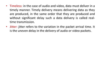 • Timeless: in the case of audio and video, data must deliver in a
timely manner. Timely delivery means delivering data as they
are produced, in the same order that they are produced and
without significant delay such a data delivery is called real-
time transmission.
• Jitter: jitter refers to the variation in the packet arrival time. It
is the uneven delay in the delivery of audio or video packets.
 