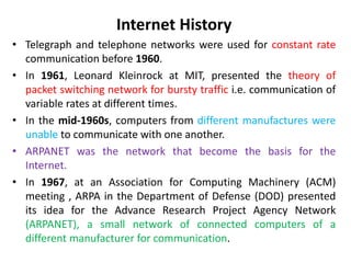Internet History
• Telegraph and telephone networks were used for constant rate
communication before 1960.
• In 1961, Leonard Kleinrock at MIT, presented the theory of
packet switching network for bursty traffic i.e. communication of
variable rates at different times.
• In the mid-1960s, computers from different manufactures were
unable to communicate with one another.
• ARPANET was the network that become the basis for the
Internet.
• In 1967, at an Association for Computing Machinery (ACM)
meeting , ARPA in the Department of Defense (DOD) presented
its idea for the Advance Research Project Agency Network
(ARPANET), a small network of connected computers of a
different manufacturer for communication.
 
