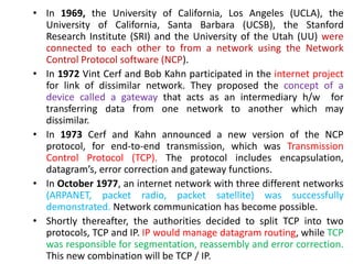 • In 1969, the University of California, Los Angeles (UCLA), the
University of California, Santa Barbara (UCSB), the Stanford
Research Institute (SRI) and the University of the Utah (UU) were
connected to each other to from a network using the Network
Control Protocol software (NCP).
• In 1972 Vint Cerf and Bob Kahn participated in the internet project
for link of dissimilar network. They proposed the concept of a
device called a gateway that acts as an intermediary h/w for
transferring data from one network to another which may
dissimilar.
• In 1973 Cerf and Kahn announced a new version of the NCP
protocol, for end-to-end transmission, which was Transmission
Control Protocol (TCP). The protocol includes encapsulation,
datagram’s, error correction and gateway functions.
• In October 1977, an internet network with three different networks
(ARPANET, packet radio, packet satellite) was successfully
demonstrated. Network communication has become possible.
• Shortly thereafter, the authorities decided to split TCP into two
protocols, TCP and IP. IP would manage datagram routing, while TCP
was responsible for segmentation, reassembly and error correction.
This new combination will be TCP / IP.
 