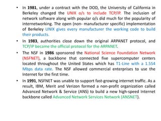 • In 1981, under a contract with the DOD, the University of California in
Berkeley changed the UNIX o/s to include TCP/IP. The inclusion of
network software along with popular o/s did much for the popularity of
internetworking. The open (non- manufacturer specific) implementation
of Berkeley UNIX gives every manufacturer the working code to build
their products.
• In 1983, authorities close down the original ARPANET protocol, and
TCP/IP became the official protocol for the ARPANET.
• The NSF in 1986 sponsored the National Science Foundation Network
(NSFNET), a backbone that connected five supercomputer centers
located throughout the United States which has T1-Line with a 1.554
Mbps data rate. The NSF allowed commercial enterprises to use the
Internet for the first time.
• In 1991, NSFNET was unable to support fast-growing internet traffic. As a
result, IBM, Merit and Verizon formed a non-profit organization called
Advanced Network & Service (ANS) to build a new high-speed Internet
backbone called Advanced Network Services Network (ANSNET).
 