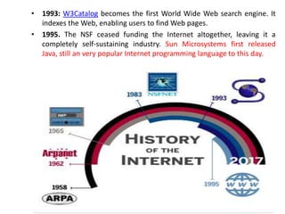 • 1993: W3Catalog becomes the first World Wide Web search engine. It
indexes the Web, enabling users to find Web pages.
• 1995. The NSF ceased funding the Internet altogether, leaving it a
completely self-sustaining industry. Sun Microsystems first released
Java, still an very popular Internet programming language to this day.
 