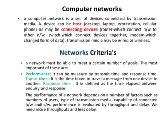 Computer networks
• a computer network is a set of devices connected by transmission
media. A device can be host (desktop, laptop, workstation, cellular
phone) or may be connecting devices (router-which connect n/w to
other n/w, switch-which connect devices together, modem-which
changed form of data). Transmission media may be wired or wireless.
Networks Criteria's
 a network must be able to meet a certain number of goals. The most
important of these are:
 Performance: it can be measure by transmit time and response time.
Transit time : It is the time taken to travel a message from one device to
another. Response time : It is defined as the time elapsed between
enquiry and response
The performance of a network depends on a number of factors such as
numbers of users, type of transmission media, capability of connected
h/w and s/w. performance is evaluated by throughput and delay. We
need more throughputs and less delay.
 