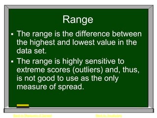 Range
 The range is the difference between
  the highest and lowest value in the
  data set.
 The range is highly sensitive to
  extreme scores (outliers) and, thus,
  is not good to use as the only
  measure of spread.


Back to Measures of Spread           Back to Vocabulary
 