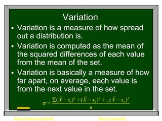Variation
 Variation is a measure of how spread
  out a distribution is.
 Variation is computed as the mean of
  the squared differences of each value
  from the mean of the set.
 Variation is basically a measure of how
  far apart, on average, each value is
  from the next value in the set.
                             (X    x1 ) 2 ( X    x2 ) 2 ...( X     xn ) 2
                                                n
Back to Measures of Spread                           Back to Vocabulary
 