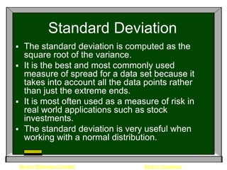 Standard Deviation
 The standard deviation is computed as the
  square root of the variance.
 It is the best and most commonly used
  measure of spread for a data set because it
  takes into account all the data points rather
  than just the extreme ends.
 It is most often used as a measure of risk in
  real world applications such as stock
  investments.
 The standard deviation is very useful when
  working with a normal distribution.


    Back to Measures of Spread   Back to Vocabulary
 