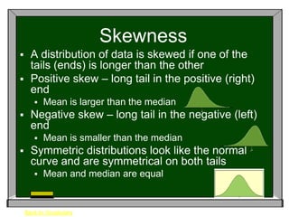 Skewness
 A distribution of data is skewed if one of the
  tails (ends) is longer than the other
 Positive skew – long tail in the positive (right)
  end
          Mean is larger than the median
     Negative skew – long tail in the negative (left)
      end
          Mean is smaller than the median
     Symmetric distributions look like the normal
      curve and are symmetrical on both tails
          Mean and median are equal


    Back to Vocabulary
 