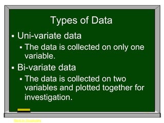 Types of Data
   Uni-variate data
       The data is collected on only one
        variable.
   Bi-variate data
       The data is collected on two
        variables and plotted together for
        investigation.

Back to Vocabulary
 