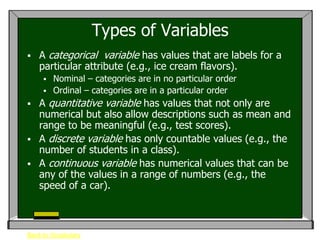 Types of Variables
   A categorical variable has values that are labels for a
    particular attribute (e.g., ice cream flavors).
        Nominal – categories are in no particular order
        Ordinal – categories are in a particular order
   A quantitative variable has values that not only are
    numerical but also allow descriptions such as mean and
    range to be meaningful (e.g., test scores).
   A discrete variable has only countable values (e.g., the
    number of students in a class).
   A continuous variable has numerical values that can be
    any of the values in a range of numbers (e.g., the
    speed of a car).



Back to Vocabulary
 