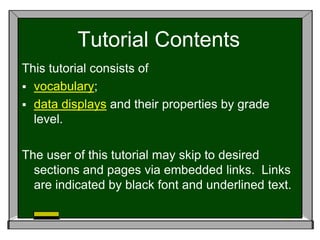 Tutorial Contents
This tutorial consists of
 vocabulary;
 data displays and their properties by grade
  level.

The user of this tutorial may skip to desired
  sections and pages via embedded links. Links
  are indicated by black font and underlined text.
 